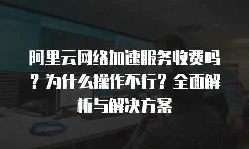 阿里云网络加速服务收费吗？为什么操作不行？全面解析与解决方案