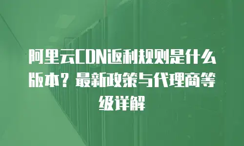 阿里云CDN返利规则是什么版本？最新政策与代理商等级详解