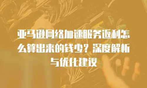 亚马逊网络加速服务返利怎么算出来的钱少？深度解析与优化建议