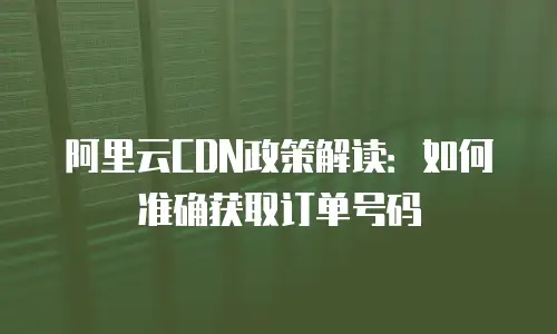 阿里云CDN政策解读：如何准确获取订单号码