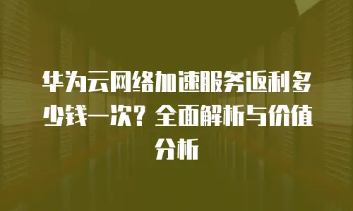 华为云网络加速服务返利多少钱一次？全面解析与价值分析