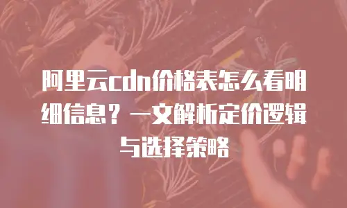 阿里云cdn价格表怎么看明细信息？一文解析定价逻辑与选择策略