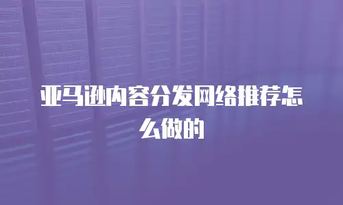 亚马逊内容分发网络推荐怎么做的