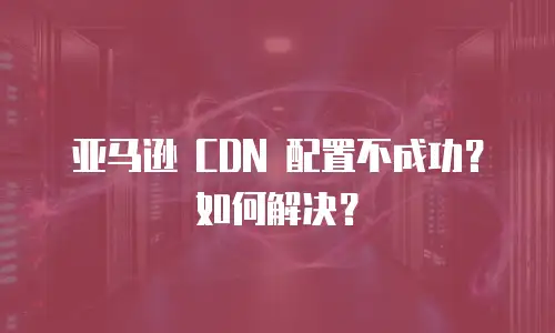 亚马逊 CDN 配置不成功？如何解决？