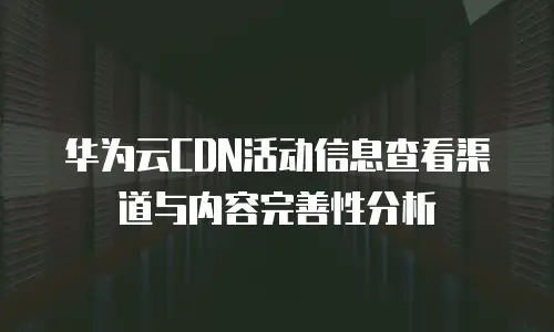 华为云CDN活动信息查看渠道与内容完善性分析