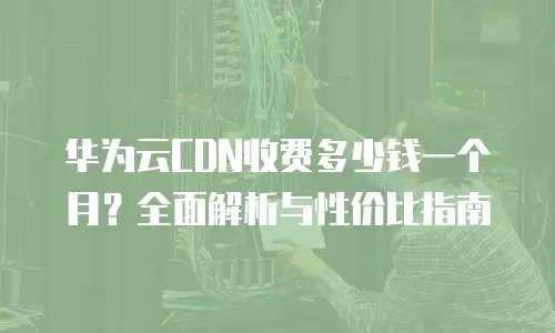 华为云CDN收费多少钱一个月？全面解析与性价比指南