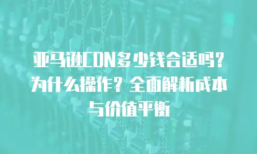 亚马逊CDN多少钱合适吗？为什么操作？全面解析成本与价值平衡