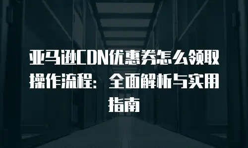 亚马逊CDN优惠券怎么领取操作流程：全面解析与实用指南