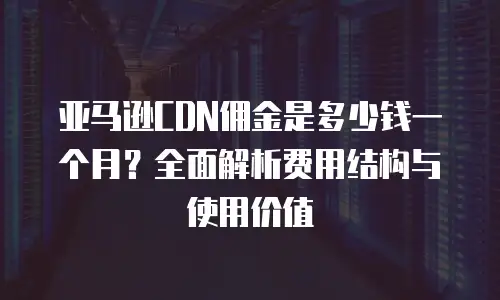 亚马逊CDN佣金是多少钱一个月？全面解析费用结构与使用价值
