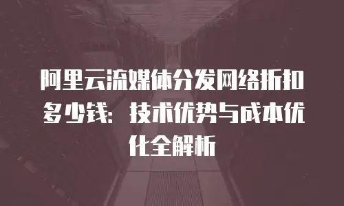 阿里云流媒体分发网络折扣多少钱：技术优势与成本优化全解析