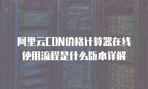 阿里云CDN价格计算器在线使用流程是什么版本详解