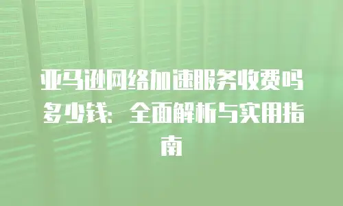 亚马逊网络加速服务收费吗多少钱：全面解析与实用指南