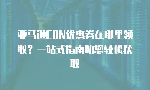 亚马逊CDN优惠券在哪里领取？一站式指南助您轻松获取