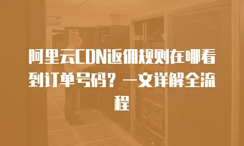 阿里云CDN返佣规则在哪看到订单号码？一文详解全流程