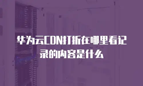 华为云CDN打折在哪里看记录的内容是什么