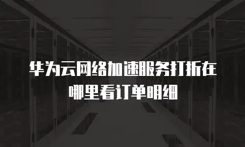 华为云网络加速服务打折在哪里看订单明细