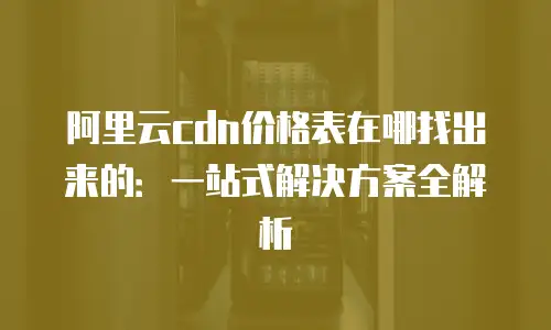 阿里云cdn价格表在哪找出来的：一站式解决方案全解析