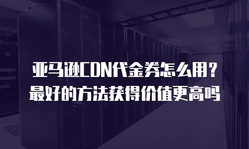 亚马逊CDN代金券怎么用？最好的方法获得价值更高吗