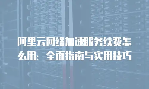 阿里云网络加速服务续费怎么用：全面指南与实用技巧