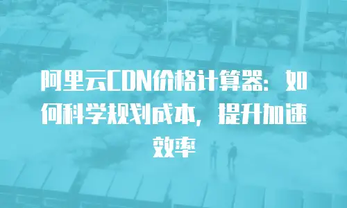 阿里云CDN价格计算器：如何科学规划成本，提升加速效率