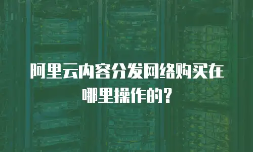 阿里云内容分发网络购买在哪里操作的？