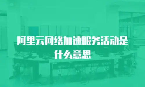 阿里云网络加速服务活动是什么意思