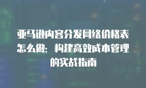 亚马逊内容分发网络价格表怎么做：构建高效成本管理的实战指南