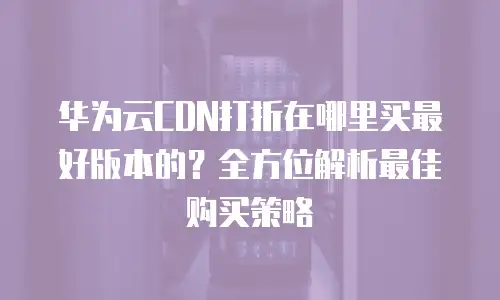 华为云CDN打折在哪里买最好版本的？全方位解析最佳购买策略