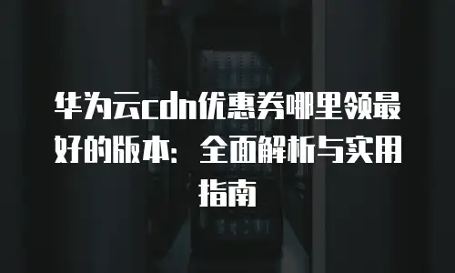 华为云cdn优惠券哪里领最好的版本：全面解析与实用指南