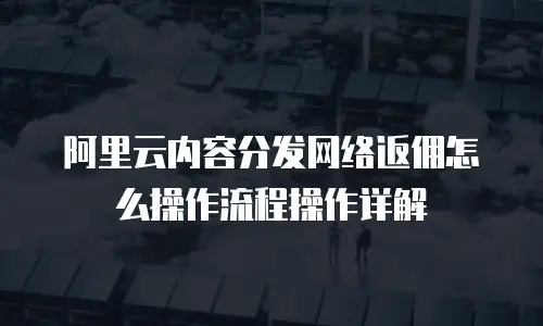 阿里云内容分发网络返佣怎么操作流程操作详解