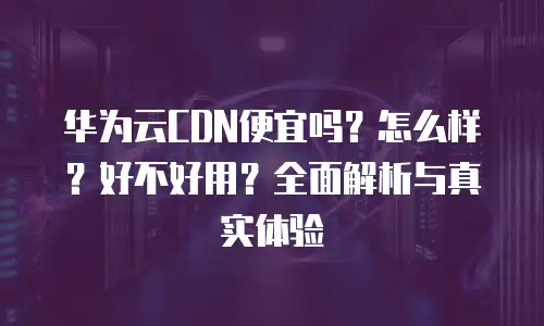 华为云CDN便宜吗？怎么样？好不好用？全面解析与真实体验