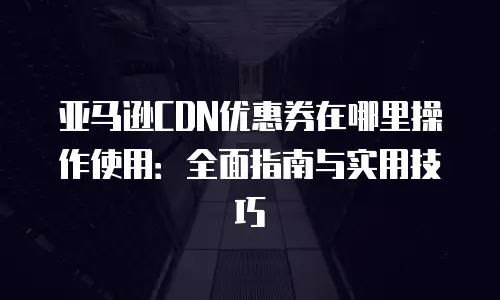 亚马逊CDN优惠券在哪里操作使用：全面指南与实用技巧