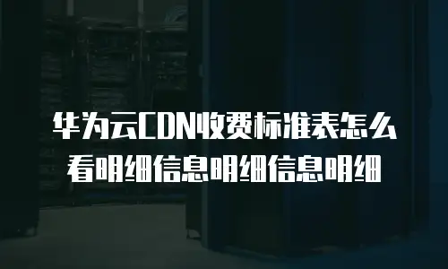华为云CDN收费标准表怎么看明细信息明细信息明细