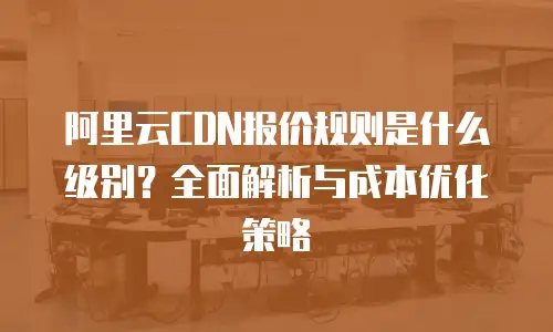 阿里云CDN报价规则是什么级别？全面解析与成本优化策略