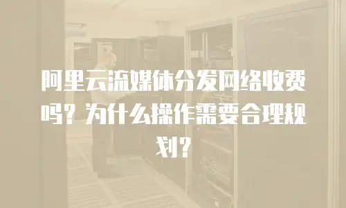 阿里云流媒体分发网络收费吗？为什么操作需要合理规划？