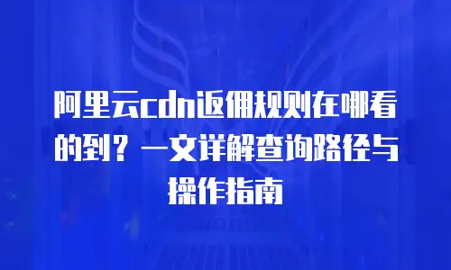 阿里云cdn返佣规则在哪看的到？一文详解查询路径与操作指南
