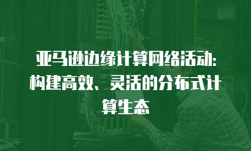 亚马逊边缘计算网络活动：构建高效、灵活的分布式计算生态