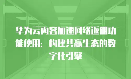 华为云内容加速网络返佣功能使用：构建共赢生态的数字化引擎