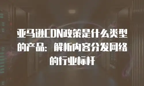 亚马逊CDN政策是什么类型的产品：解析内容分发网络的行业标杆