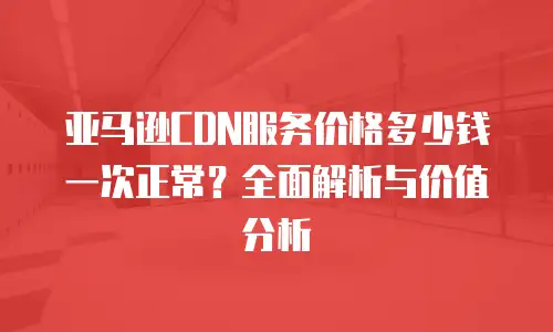 亚马逊CDN服务价格多少钱一次正常？全面解析与价值分析