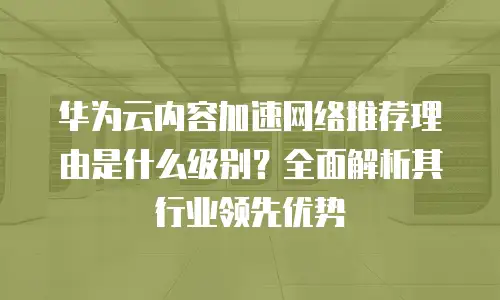 华为云内容加速网络推荐理由是什么级别？全面解析其行业领先优势