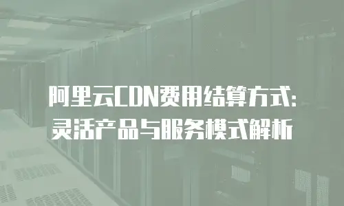 阿里云CDN费用结算方式：灵活产品与服务模式解析