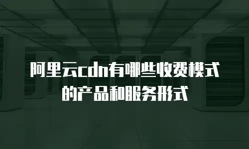 阿里云cdn有哪些收费模式的产品和服务形式