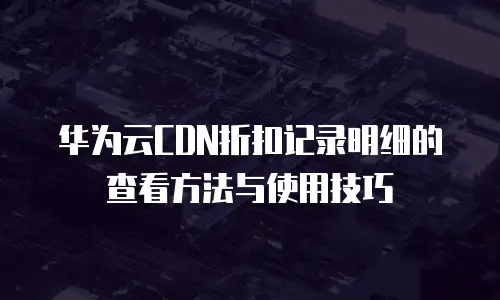 华为云CDN折扣记录明细的查看方法与使用技巧