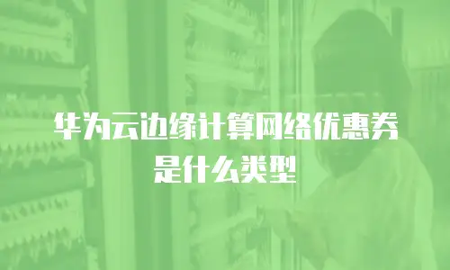华为云边缘计算网络优惠券是什么类型