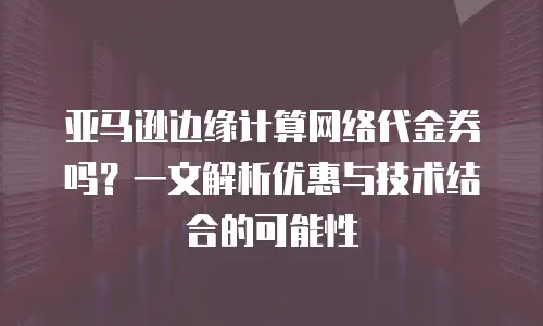 亚马逊边缘计算网络代金券吗？一文解析优惠与技术结合的可能性