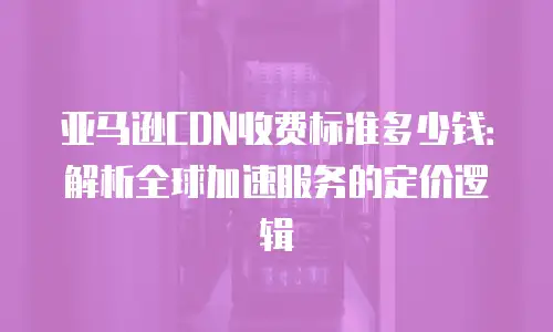 亚马逊CDN收费标准多少钱：解析全球加速服务的定价逻辑