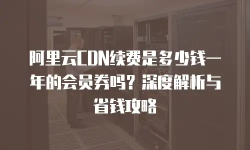 阿里云CDN续费是多少钱一年的会员券吗？深度解析与省钱攻略