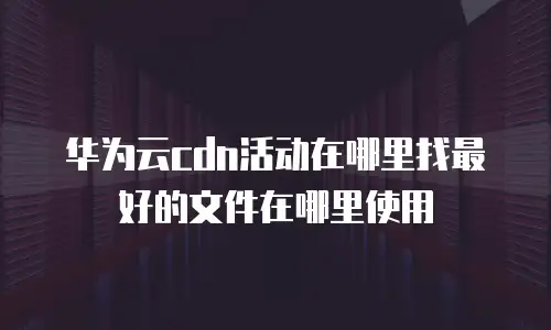 华为云cdn活动在哪里找最好的文件在哪里使用