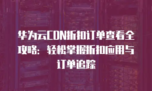 华为云CDN折扣订单查看全攻略：轻松掌握折扣应用与订单追踪